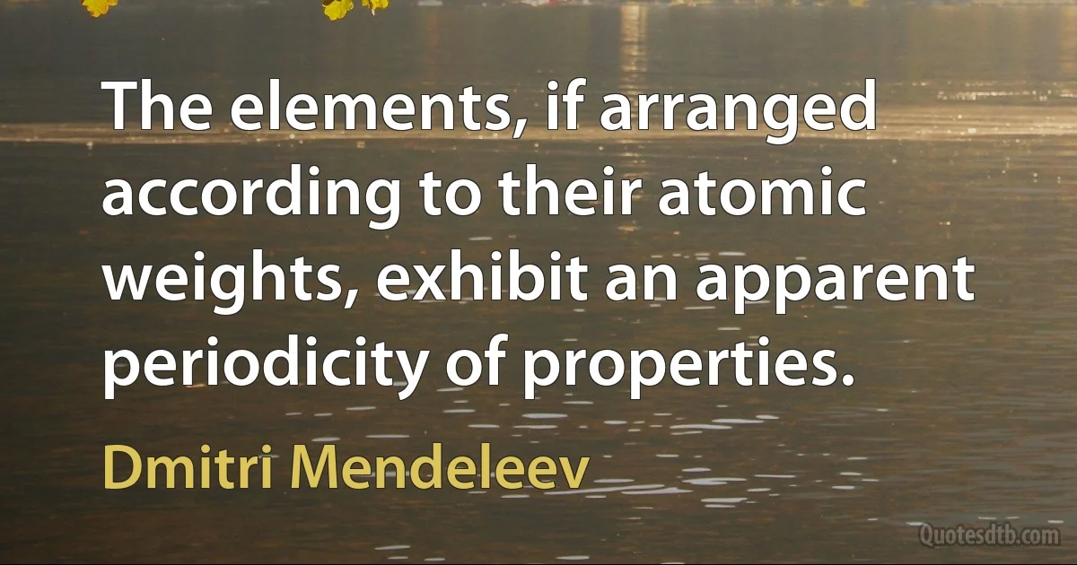 The elements, if arranged according to their atomic weights, exhibit an apparent periodicity of properties. (Dmitri Mendeleev)