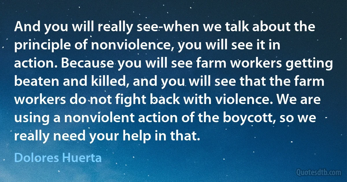 And you will really see-when we talk about the principle of nonviolence, you will see it in action. Because you will see farm workers getting beaten and killed, and you will see that the farm workers do not fight back with violence. We are using a nonviolent action of the boycott, so we really need your help in that. (Dolores Huerta)