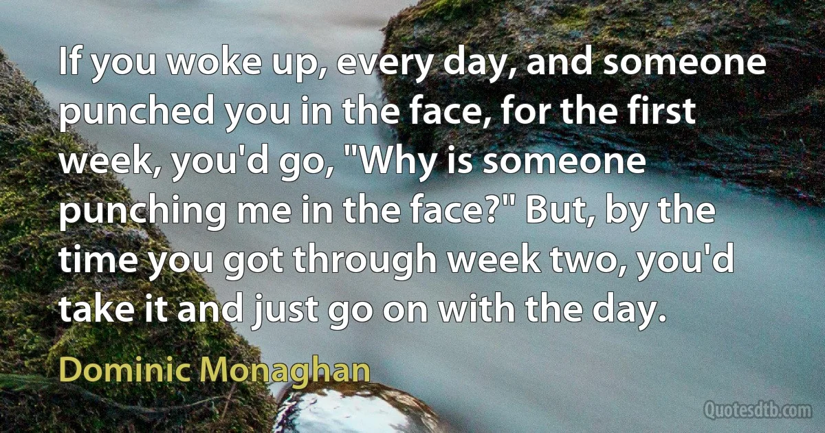 If you woke up, every day, and someone punched you in the face, for the first week, you'd go, "Why is someone punching me in the face?" But, by the time you got through week two, you'd take it and just go on with the day. (Dominic Monaghan)