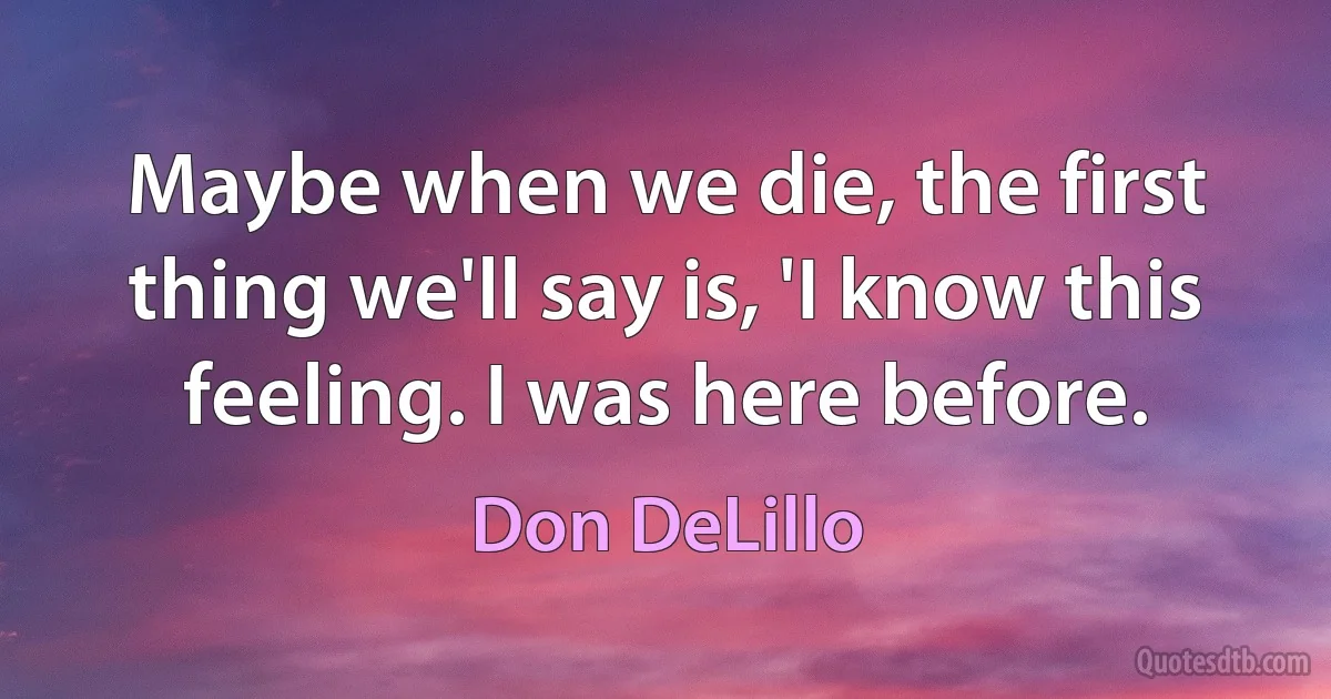 Maybe when we die, the first thing we'll say is, 'I know this feeling. I was here before. (Don DeLillo)