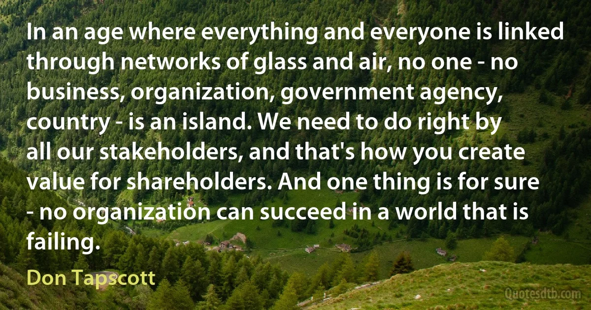 In an age where everything and everyone is linked through networks of glass and air, no one - no business, organization, government agency, country - is an island. We need to do right by all our stakeholders, and that's how you create value for shareholders. And one thing is for sure - no organization can succeed in a world that is failing. (Don Tapscott)