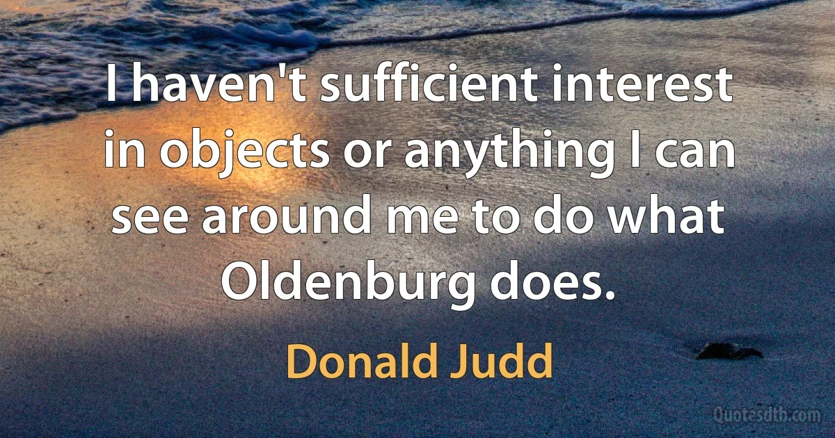 I haven't sufficient interest in objects or anything I can see around me to do what Oldenburg does. (Donald Judd)