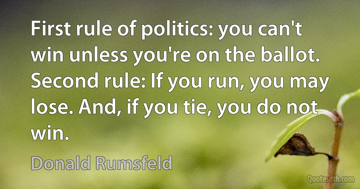 First rule of politics: you can't win unless you're on the ballot. Second rule: If you run, you may lose. And, if you tie, you do not win. (Donald Rumsfeld)