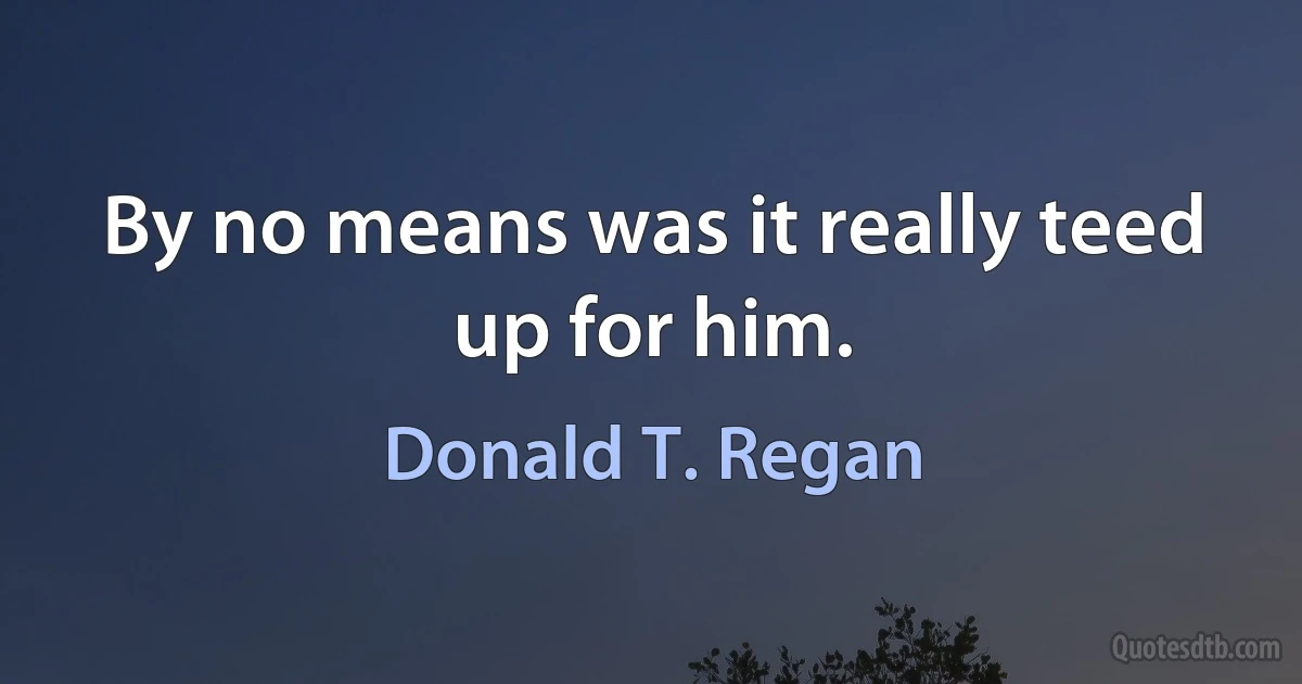 By no means was it really teed up for him. (Donald T. Regan)