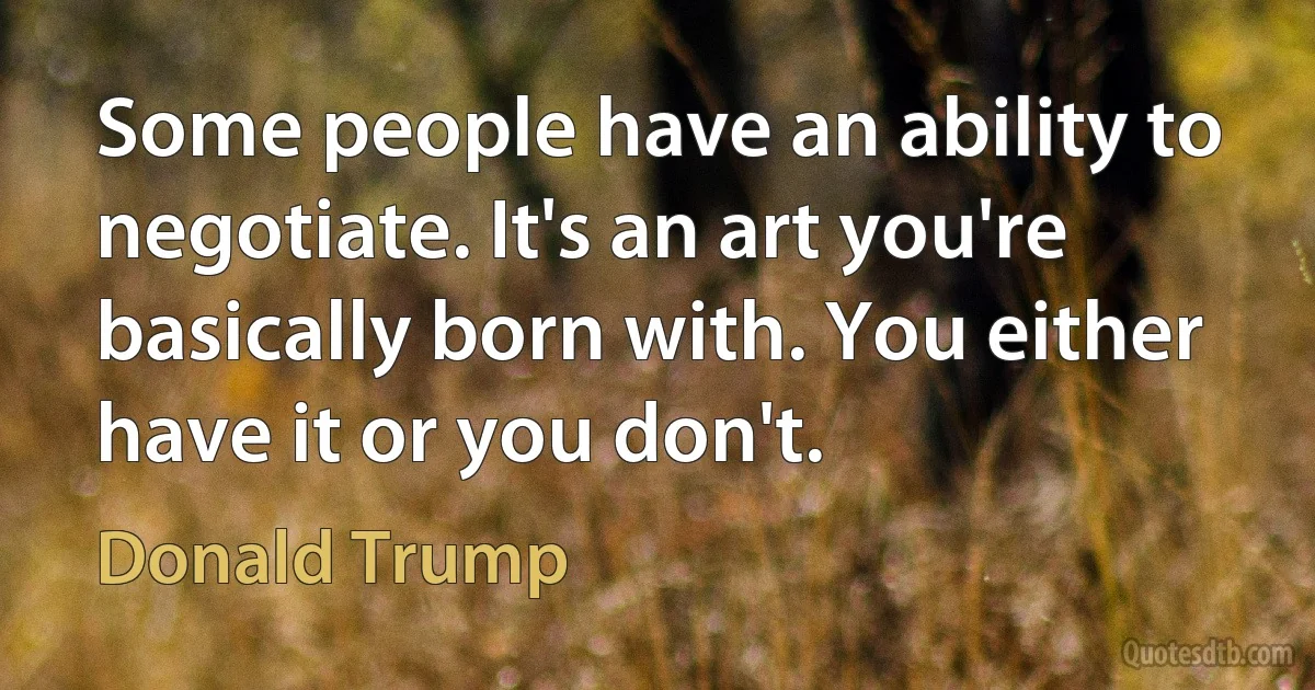 Some people have an ability to negotiate. It's an art you're basically born with. You either have it or you don't. (Donald Trump)