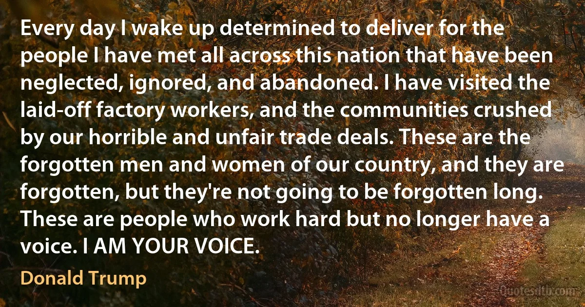 Every day I wake up determined to deliver for the people I have met all across this nation that have been neglected, ignored, and abandoned. I have visited the laid-off factory workers, and the communities crushed by our horrible and unfair trade deals. These are the forgotten men and women of our country, and they are forgotten, but they're not going to be forgotten long. These are people who work hard but no longer have a voice. I AM YOUR VOICE. (Donald Trump)