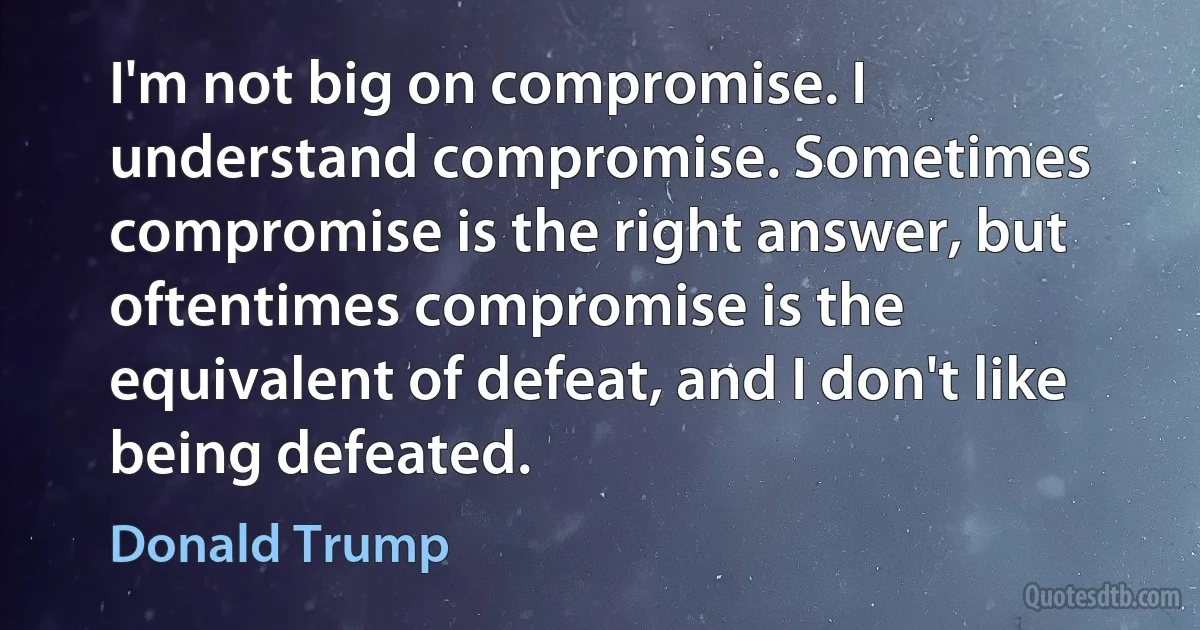 I'm not big on compromise. I understand compromise. Sometimes compromise is the right answer, but oftentimes compromise is the equivalent of defeat, and I don't like being defeated. (Donald Trump)