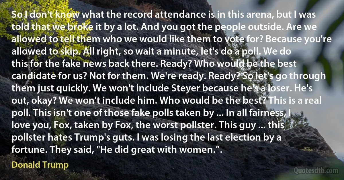 So I don't know what the record attendance is in this arena, but I was told that we broke it by a lot. And you got the people outside. Are we allowed to tell them who we would like them to vote for? Because you're allowed to skip. All right, so wait a minute, let's do a poll. We do this for the fake news back there. Ready? Who would be the best candidate for us? Not for them. We're ready. Ready? So let's go through them just quickly. We won't include Steyer because he's a loser. He's out, okay? We won't include him. Who would be the best? This is a real poll. This isn't one of those fake polls taken by ... In all fairness, I love you, Fox, taken by Fox, the worst pollster. This guy ... this pollster hates Trump's guts. I was losing the last election by a fortune. They said, "He did great with women.”. (Donald Trump)