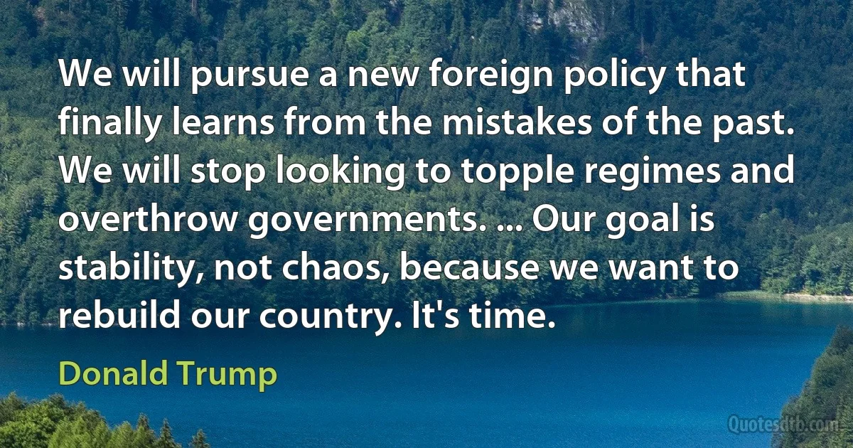 We will pursue a new foreign policy that finally learns from the mistakes of the past. We will stop looking to topple regimes and overthrow governments. ... Our goal is stability, not chaos, because we want to rebuild our country. It's time. (Donald Trump)