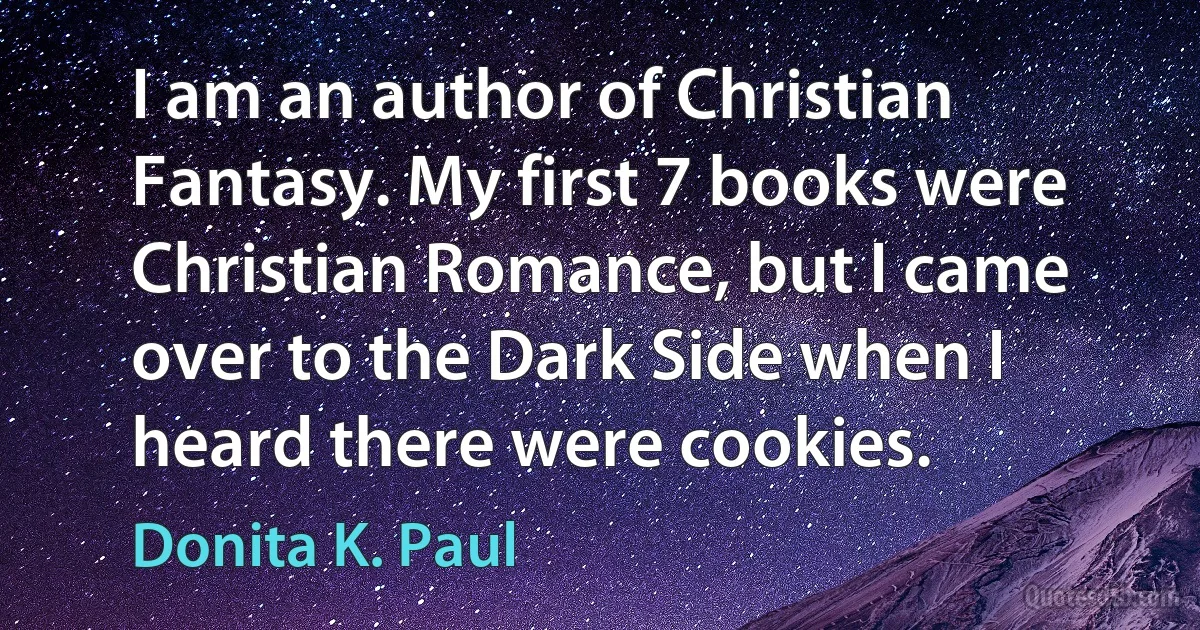 I am an author of Christian Fantasy. My first 7 books were Christian Romance, but I came over to the Dark Side when I heard there were cookies. (Donita K. Paul)