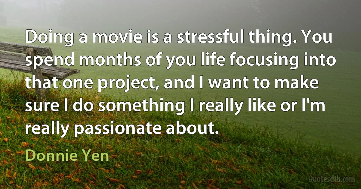 Doing a movie is a stressful thing. You spend months of you life focusing into that one project, and I want to make sure I do something I really like or I'm really passionate about. (Donnie Yen)