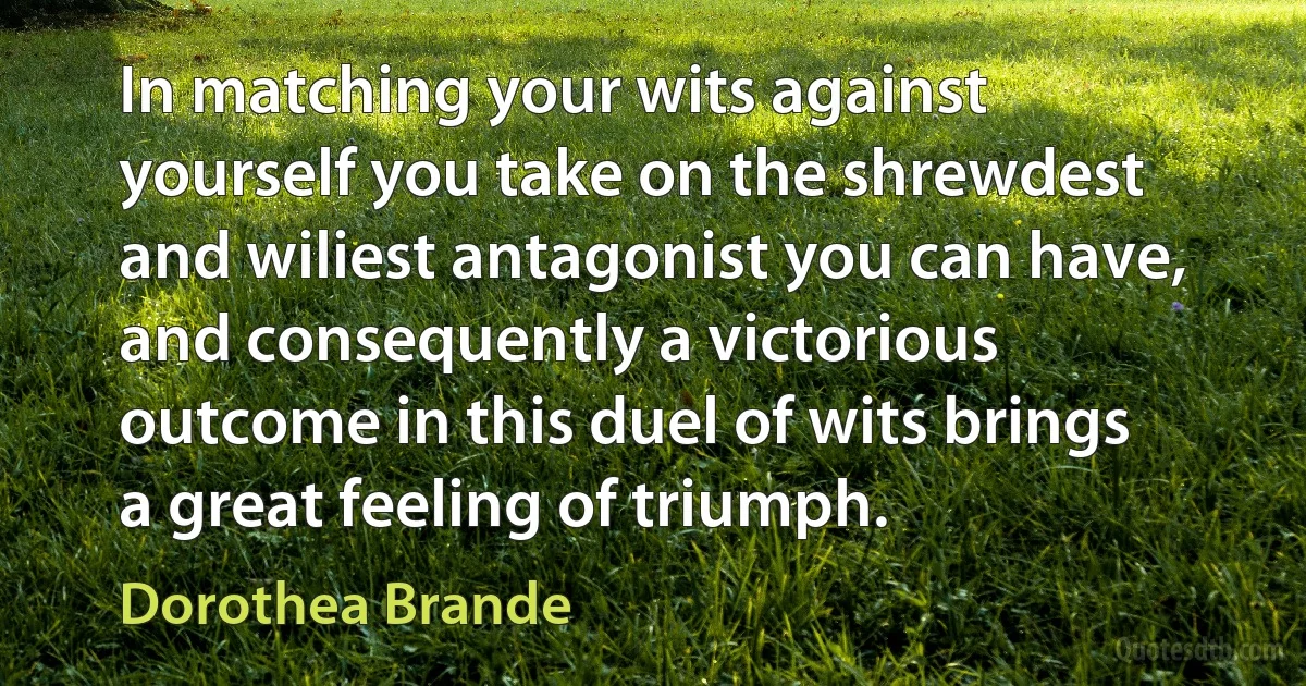 In matching your wits against yourself you take on the shrewdest and wiliest antagonist you can have, and consequently a victorious outcome in this duel of wits brings a great feeling of triumph. (Dorothea Brande)