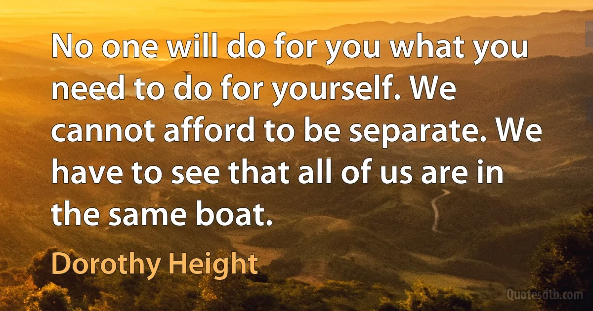 No one will do for you what you need to do for yourself. We cannot afford to be separate. We have to see that all of us are in the same boat. (Dorothy Height)