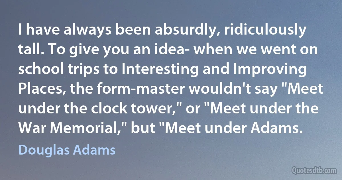 I have always been absurdly, ridiculously tall. To give you an idea- when we went on school trips to Interesting and Improving Places, the form-master wouldn't say "Meet under the clock tower," or "Meet under the War Memorial," but "Meet under Adams. (Douglas Adams)