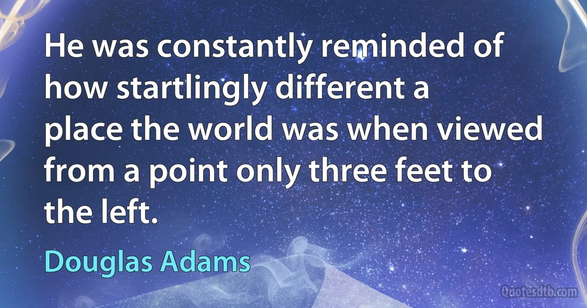 He was constantly reminded of how startlingly different a place the world was when viewed from a point only three feet to the left. (Douglas Adams)