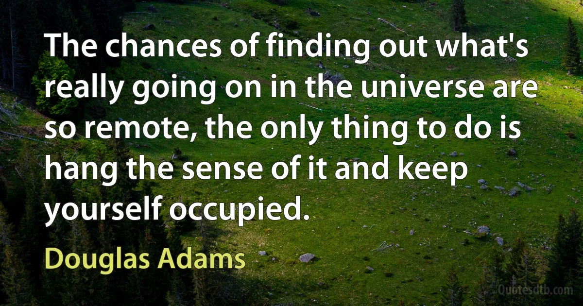 The chances of finding out what's really going on in the universe are so remote, the only thing to do is hang the sense of it and keep yourself occupied. (Douglas Adams)