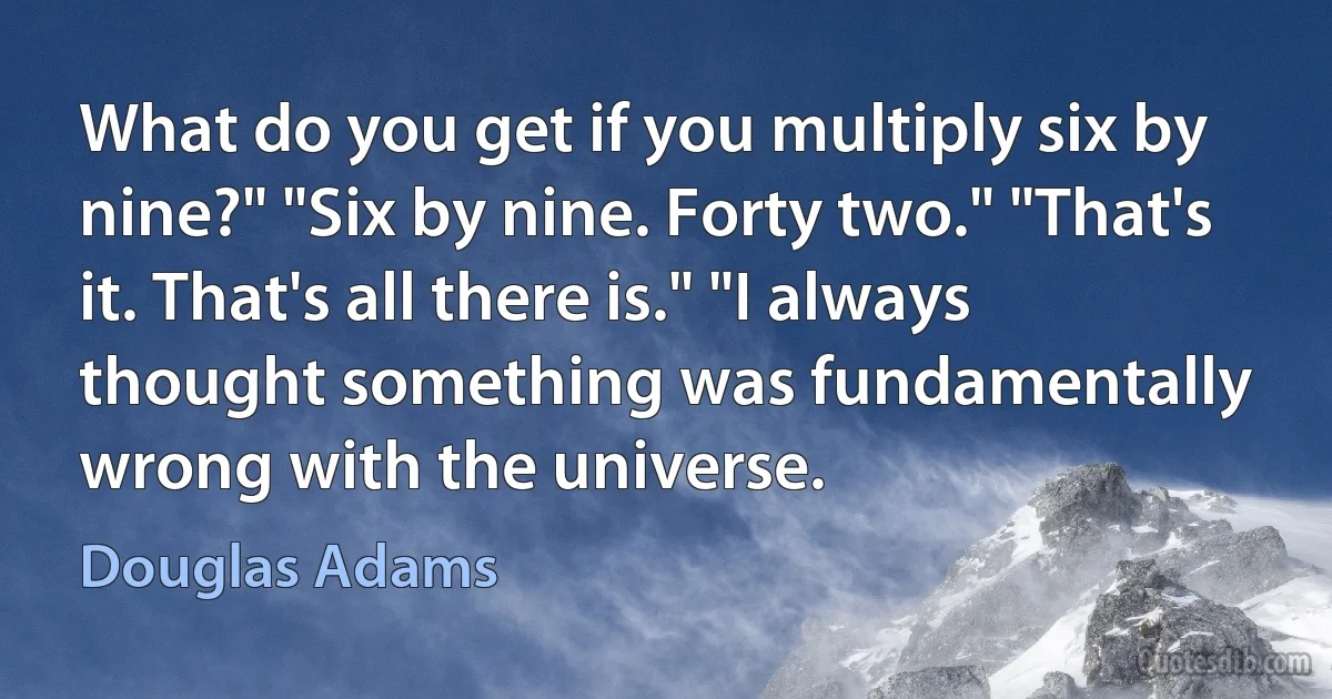 What do you get if you multiply six by nine?" "Six by nine. Forty two." "That's it. That's all there is." "I always thought something was fundamentally wrong with the universe. (Douglas Adams)