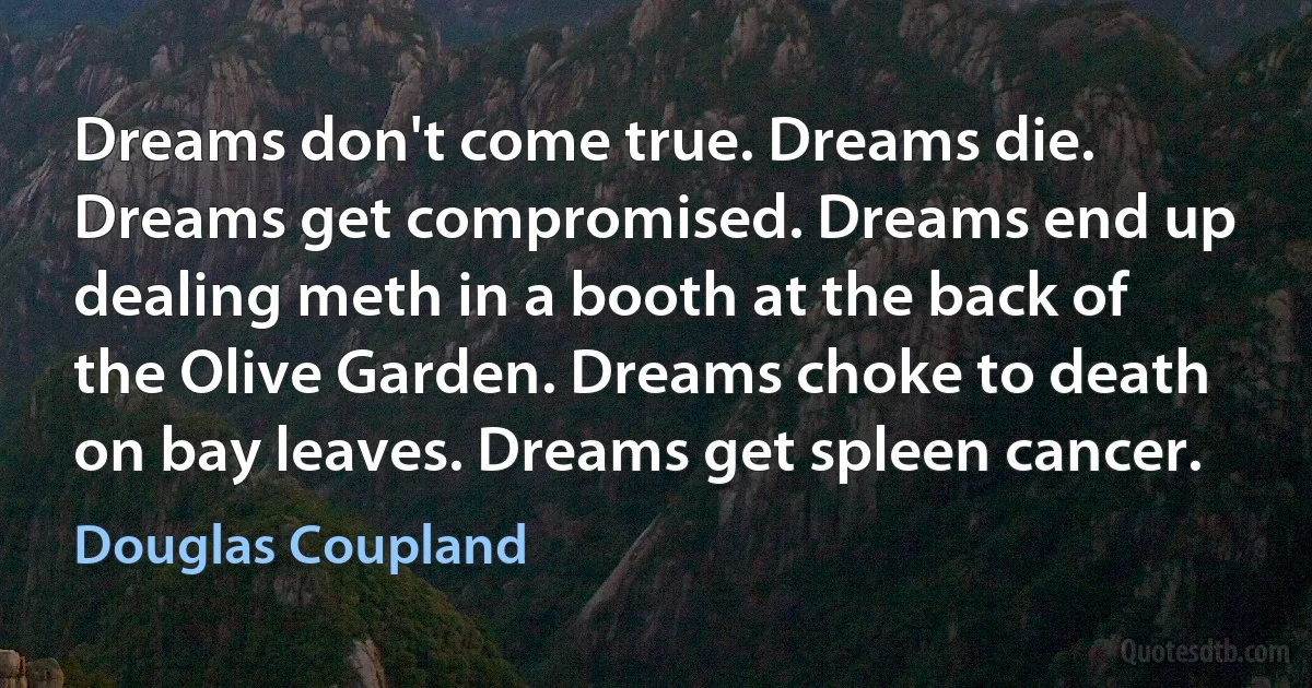 Dreams don't come true. Dreams die. Dreams get compromised. Dreams end up dealing meth in a booth at the back of the Olive Garden. Dreams choke to death on bay leaves. Dreams get spleen cancer. (Douglas Coupland)