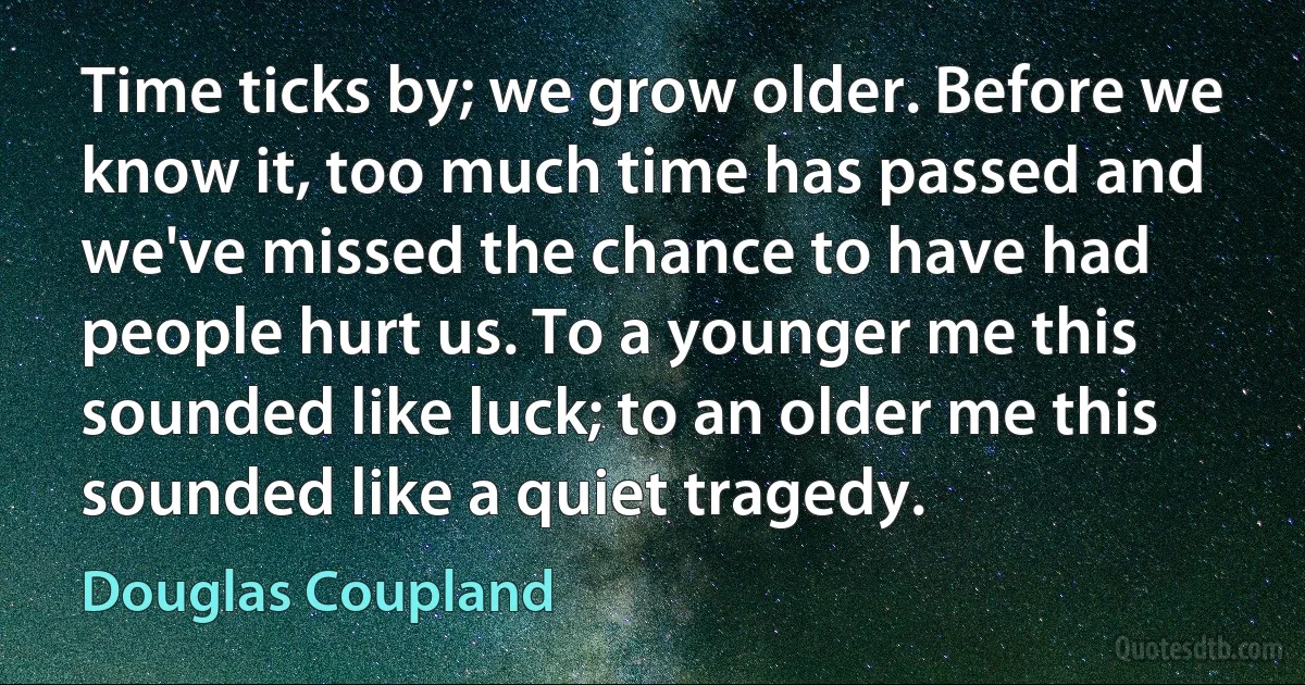 Time ticks by; we grow older. Before we know it, too much time has passed and we've missed the chance to have had people hurt us. To a younger me this sounded like luck; to an older me this sounded like a quiet tragedy. (Douglas Coupland)