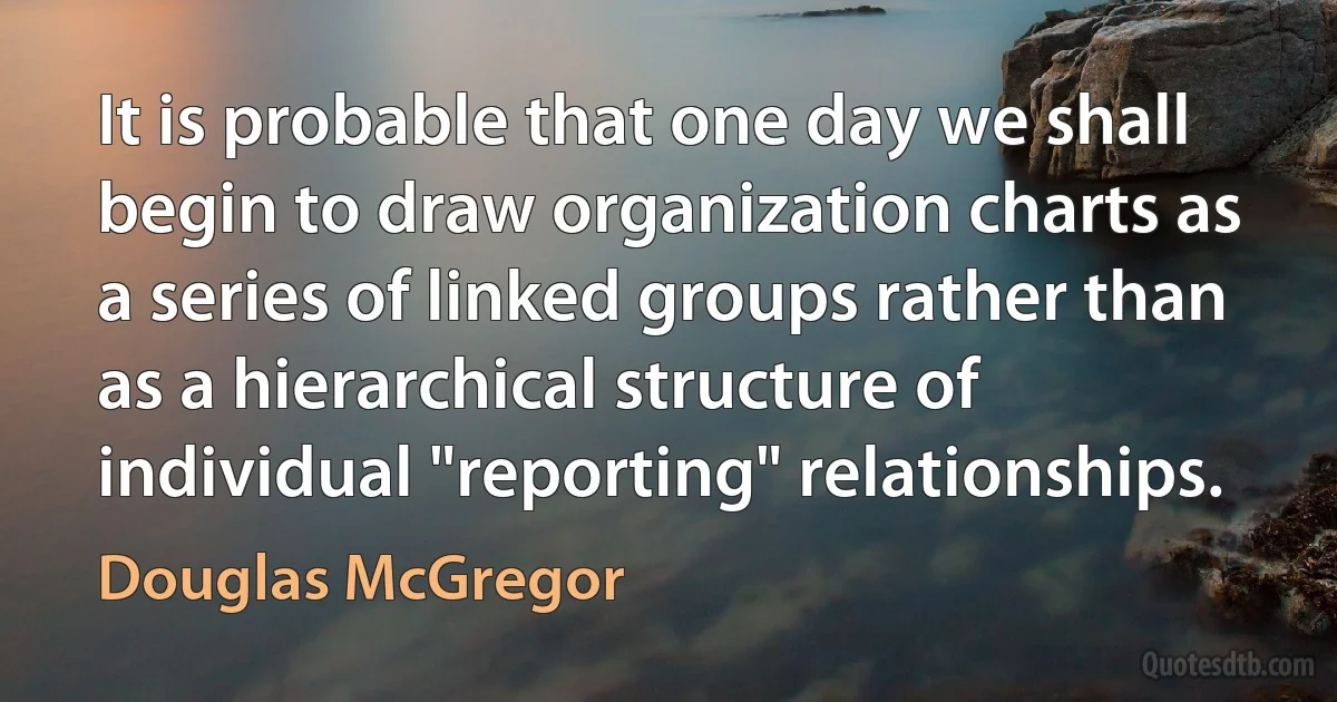 It is probable that one day we shall begin to draw organization charts as a series of linked groups rather than as a hierarchical structure of individual "reporting" relationships. (Douglas McGregor)