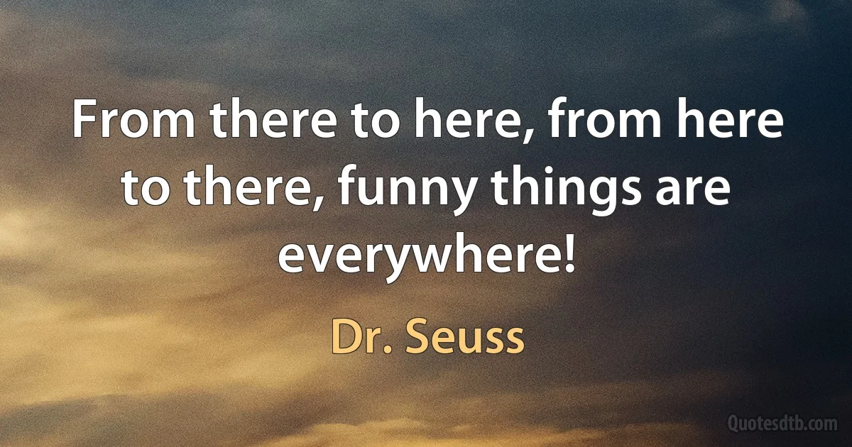 From there to here, from here to there, funny things are everywhere! (Dr. Seuss)