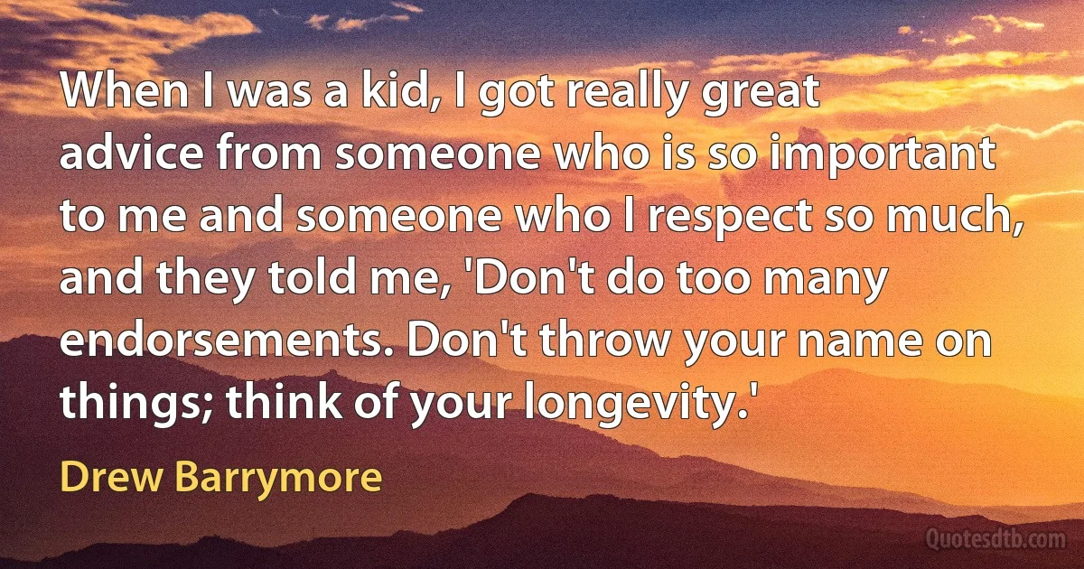 When I was a kid, I got really great advice from someone who is so important to me and someone who I respect so much, and they told me, 'Don't do too many endorsements. Don't throw your name on things; think of your longevity.' (Drew Barrymore)