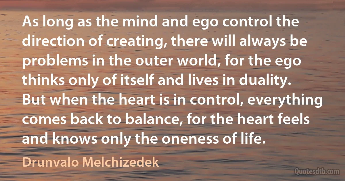 As long as the mind and ego control the direction of creating, there will always be problems in the outer world, for the ego thinks only of itself and lives in duality. But when the heart is in control, everything comes back to balance, for the heart feels and knows only the oneness of life. (Drunvalo Melchizedek)