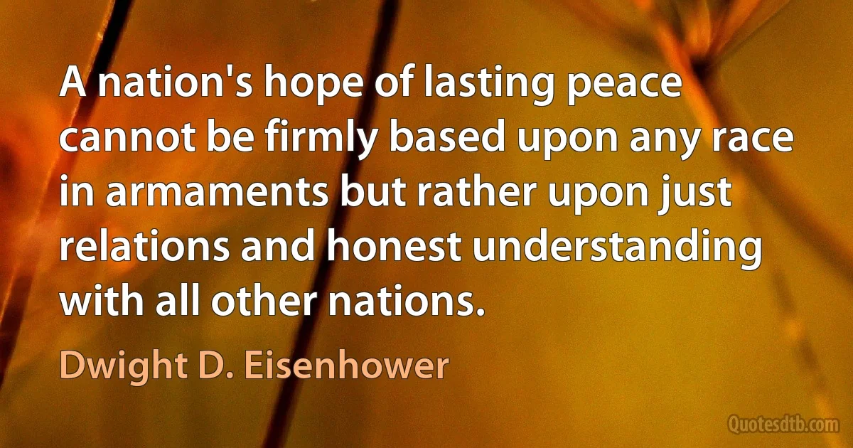 A nation's hope of lasting peace cannot be firmly based upon any race in armaments but rather upon just relations and honest understanding with all other nations. (Dwight D. Eisenhower)