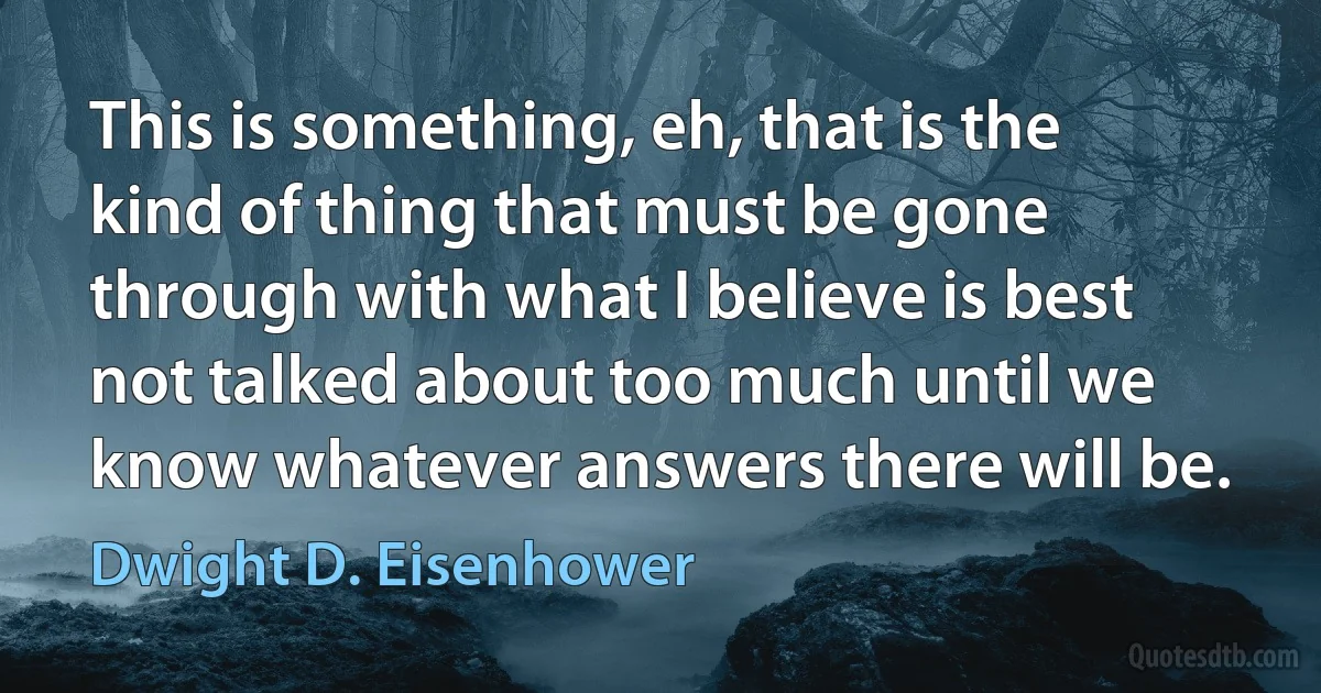 This is something, eh, that is the kind of thing that must be gone through with what I believe is best not talked about too much until we know whatever answers there will be. (Dwight D. Eisenhower)