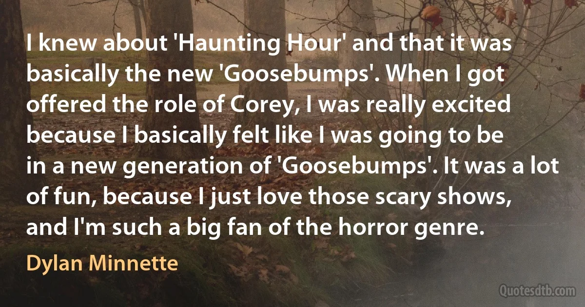 I knew about 'Haunting Hour' and that it was basically the new 'Goosebumps'. When I got offered the role of Corey, I was really excited because I basically felt like I was going to be in a new generation of 'Goosebumps'. It was a lot of fun, because I just love those scary shows, and I'm such a big fan of the horror genre. (Dylan Minnette)