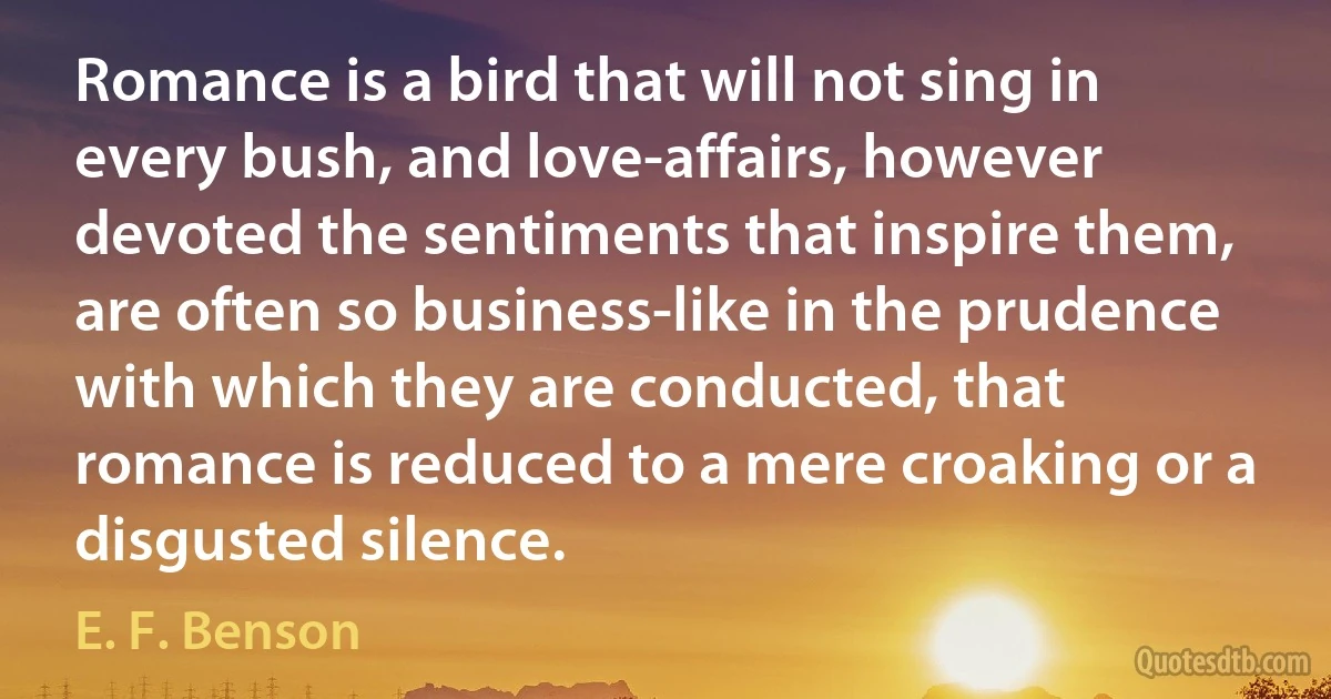 Romance is a bird that will not sing in every bush, and love-affairs, however devoted the sentiments that inspire them, are often so business-like in the prudence with which they are conducted, that romance is reduced to a mere croaking or a disgusted silence. (E. F. Benson)