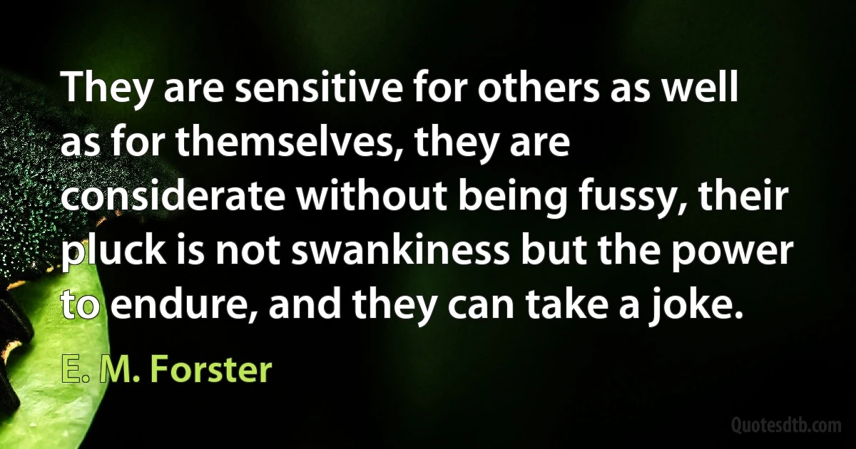 They are sensitive for others as well as for themselves, they are considerate without being fussy, their pluck is not swankiness but the power to endure, and they can take a joke. (E. M. Forster)