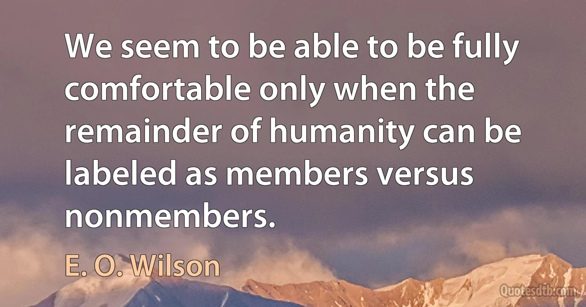 We seem to be able to be fully comfortable only when the remainder of humanity can be labeled as members versus nonmembers. (E. O. Wilson)