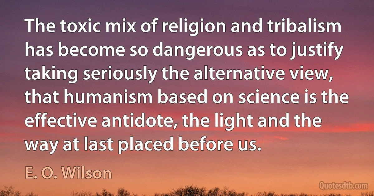 The toxic mix of religion and tribalism has become so dangerous as to justify taking seriously the alternative view, that humanism based on science is the effective antidote, the light and the way at last placed before us. (E. O. Wilson)