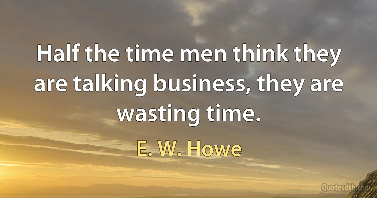 Half the time men think they are talking business, they are wasting time. (E. W. Howe)