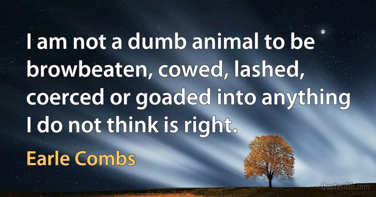 I am not a dumb animal to be browbeaten, cowed, lashed, coerced or goaded into anything I do not think is right. (Earle Combs)