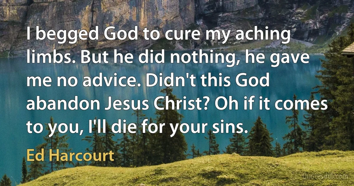 I begged God to cure my aching limbs. But he did nothing, he gave me no advice. Didn't this God abandon Jesus Christ? Oh if it comes to you, I'll die for your sins. (Ed Harcourt)