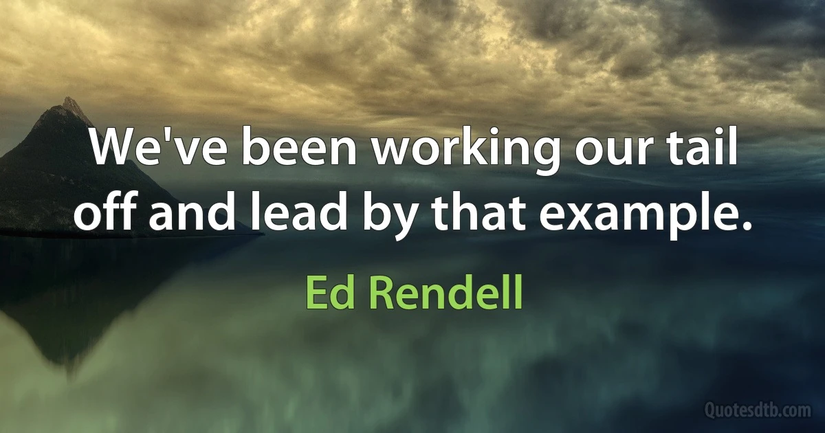 We've been working our tail off and lead by that example. (Ed Rendell)