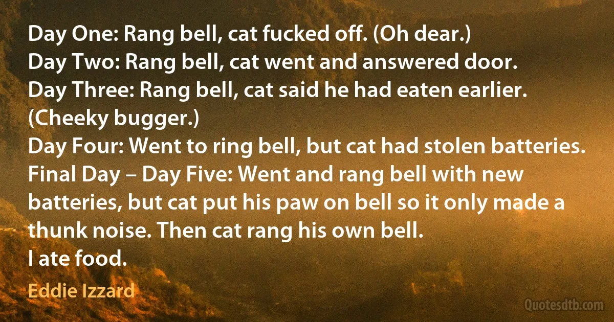 Day One: Rang bell, cat fucked off. (Oh dear.)
Day Two: Rang bell, cat went and answered door.
Day Three: Rang bell, cat said he had eaten earlier. (Cheeky bugger.)
Day Four: Went to ring bell, but cat had stolen batteries.
Final Day – Day Five: Went and rang bell with new batteries, but cat put his paw on bell so it only made a thunk noise. Then cat rang his own bell.
I ate food. (Eddie Izzard)