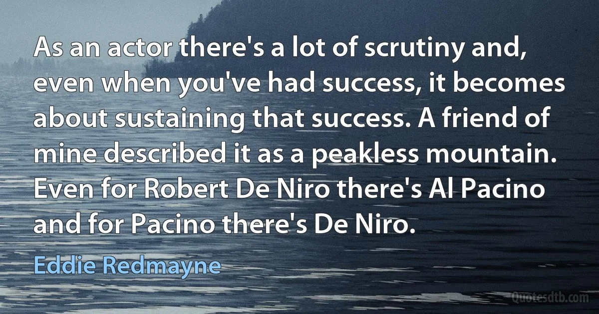 As an actor there's a lot of scrutiny and, even when you've had success, it becomes about sustaining that success. A friend of mine described it as a peakless mountain. Even for Robert De Niro there's Al Pacino and for Pacino there's De Niro. (Eddie Redmayne)