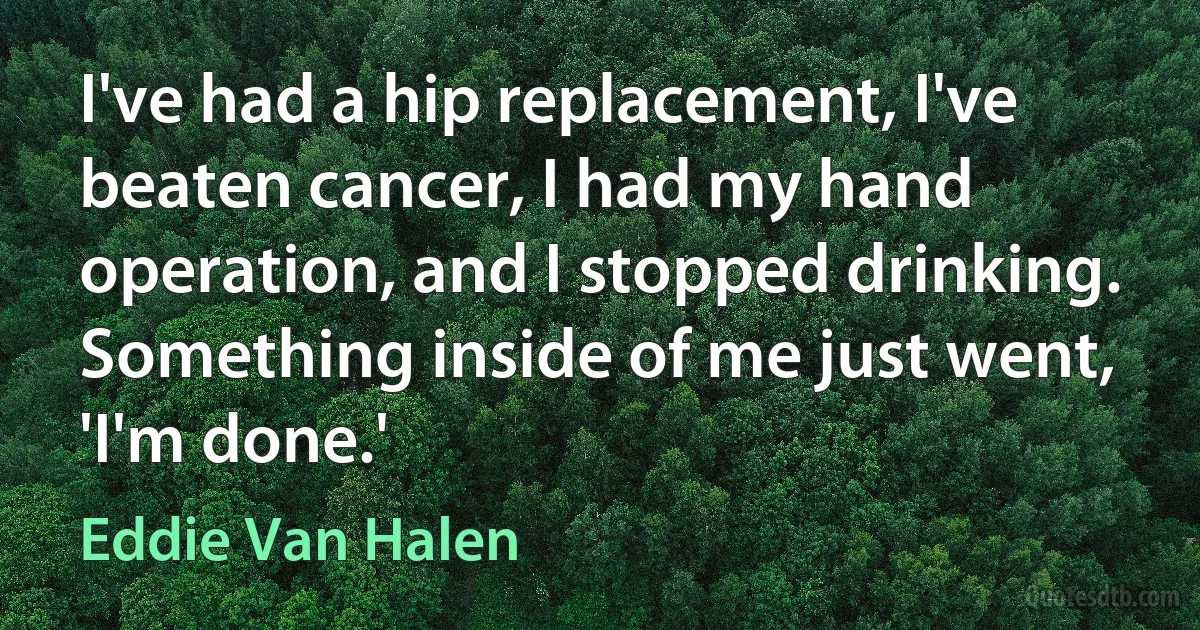 I've had a hip replacement, I've beaten cancer, I had my hand operation, and I stopped drinking. Something inside of me just went, 'I'm done.' (Eddie Van Halen)