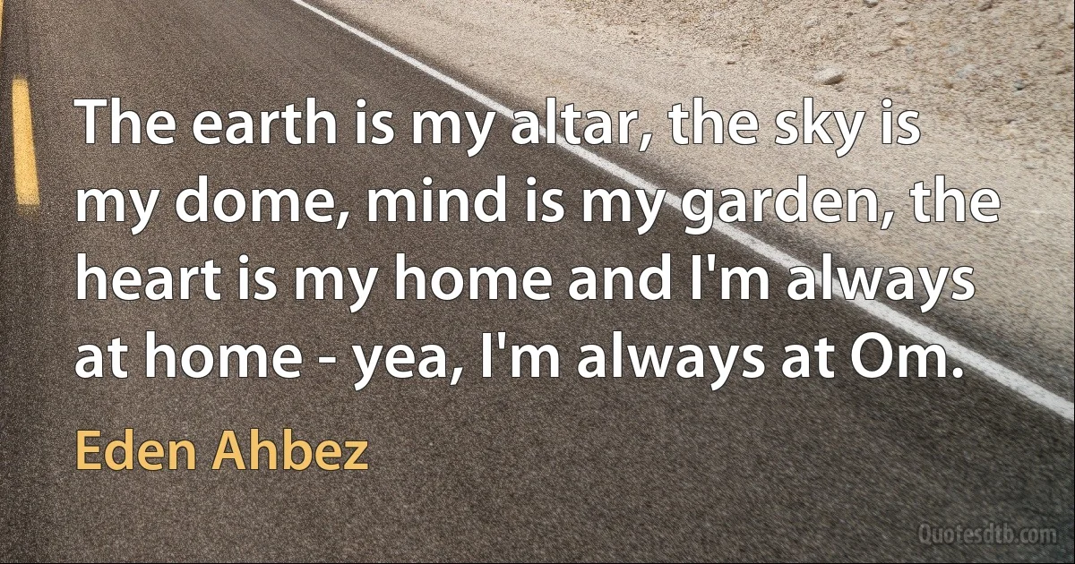 The earth is my altar, the sky is my dome, mind is my garden, the heart is my home and I'm always at home - yea, I'm always at Om. (Eden Ahbez)