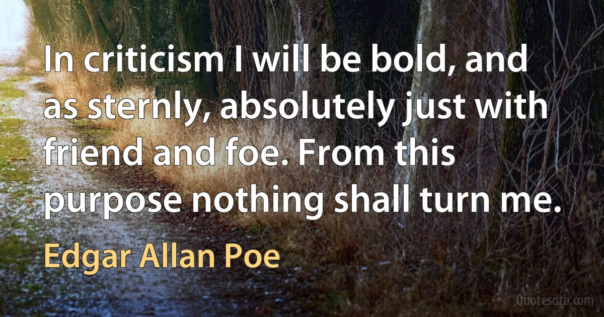 In criticism I will be bold, and as sternly, absolutely just with friend and foe. From this purpose nothing shall turn me. (Edgar Allan Poe)