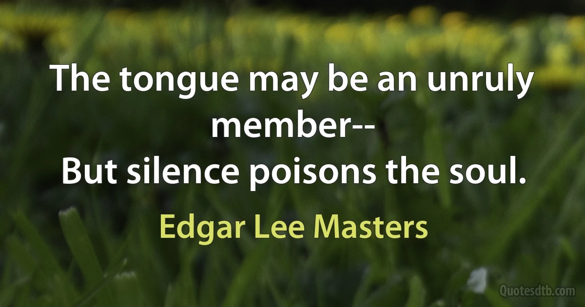 The tongue may be an unruly member--
But silence poisons the soul. (Edgar Lee Masters)