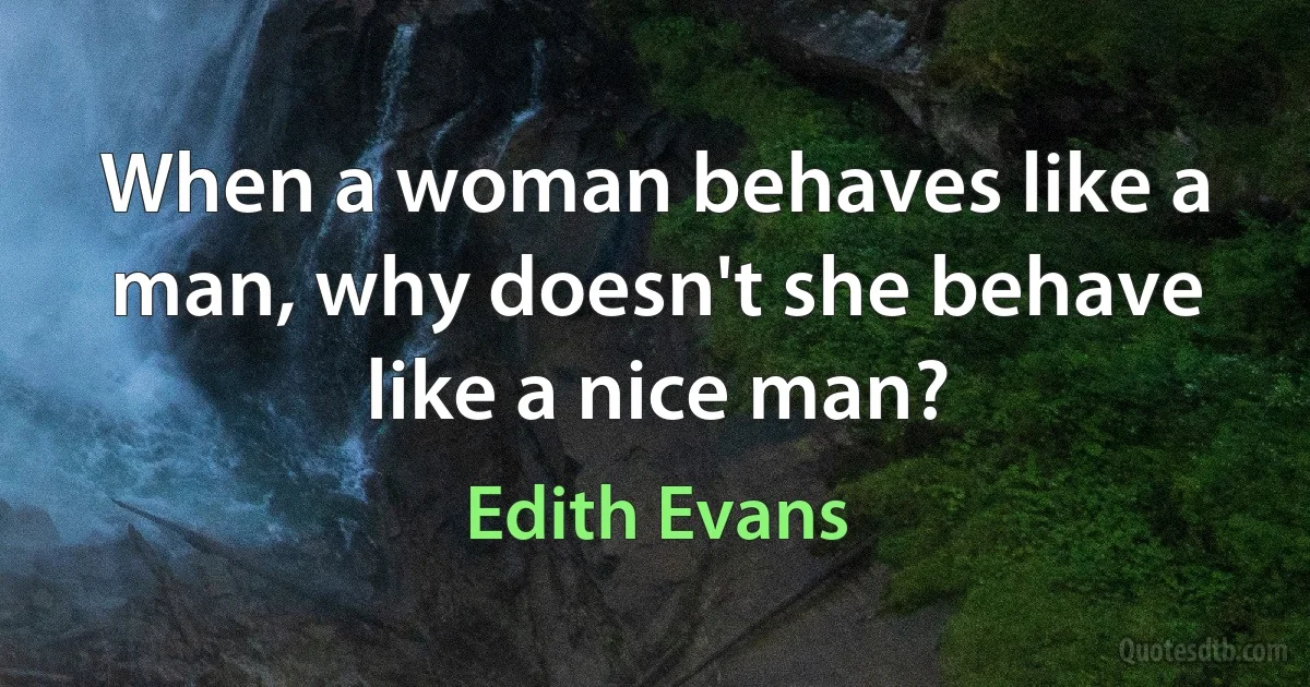 When a woman behaves like a man, why doesn't she behave like a nice man? (Edith Evans)