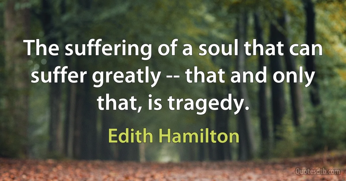 The suffering of a soul that can suffer greatly -- that and only that, is tragedy. (Edith Hamilton)