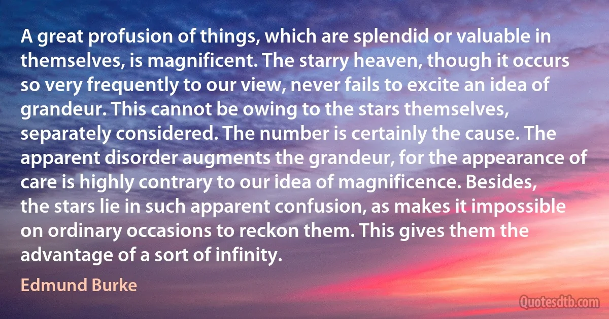 A great profusion of things, which are splendid or valuable in themselves, is magnificent. The starry heaven, though it occurs so very frequently to our view, never fails to excite an idea of grandeur. This cannot be owing to the stars themselves, separately considered. The number is certainly the cause. The apparent disorder augments the grandeur, for the appearance of care is highly contrary to our idea of magnificence. Besides, the stars lie in such apparent confusion, as makes it impossible on ordinary occasions to reckon them. This gives them the advantage of a sort of infinity. (Edmund Burke)