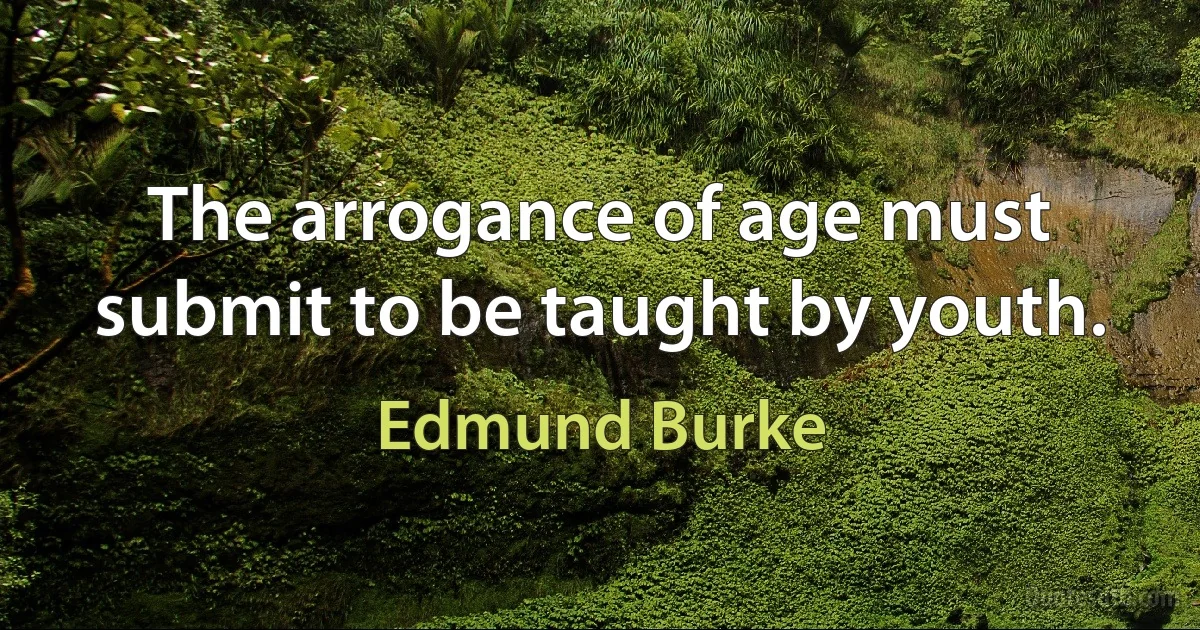 The arrogance of age must submit to be taught by youth. (Edmund Burke)