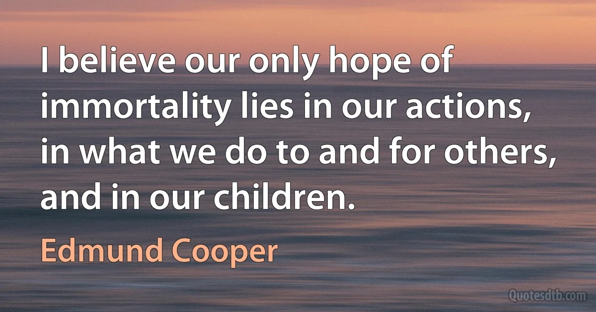 I believe our only hope of immortality lies in our actions, in what we do to and for others, and in our children. (Edmund Cooper)