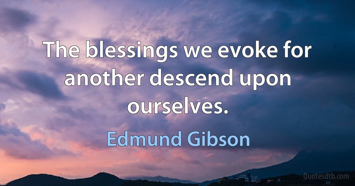 The blessings we evoke for another descend upon ourselves. (Edmund Gibson)